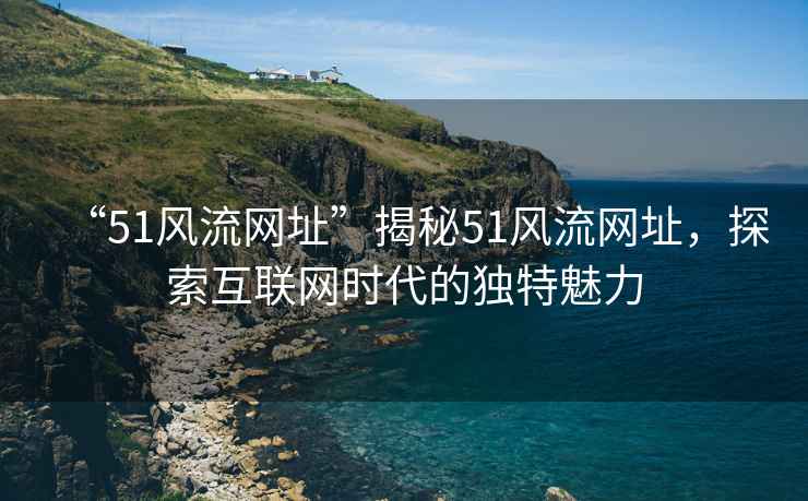 “51風(fēng)流網(wǎng)址”揭秘51風(fēng)流網(wǎng)址，探索互聯(lián)網(wǎng)時(shí)代的獨特魅力