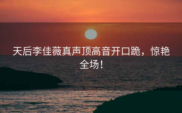 天后李佳薇真聲頂高音開(kāi)口跪，驚艷全場(chǎng)！