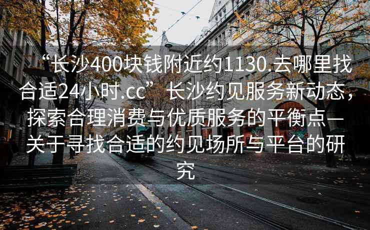 “長(cháng)沙400塊錢(qián)附近約1130.去哪里找合適24小時(shí).cc”長(cháng)沙約見(jiàn)服務(wù)新動(dòng)態(tài)，探索合理消費與優(yōu)質(zhì)服務(wù)的平衡點(diǎn)—關(guān)于尋找合適的約見(jiàn)場(chǎng)所與平臺的研究