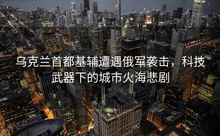 烏克蘭首都基輔遭遇俄軍襲擊，科技武器下的城市火海悲劇