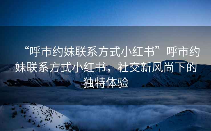 “呼市約妹聯(lián)系方式小紅書(shū)”呼市約妹聯(lián)系方式小紅書(shū)，社交新風(fēng)尚下的獨特體驗