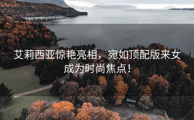 艾莉西亞驚艷亮相，宛如頂配版來(lái)女成為時(shí)尚焦點(diǎn)！