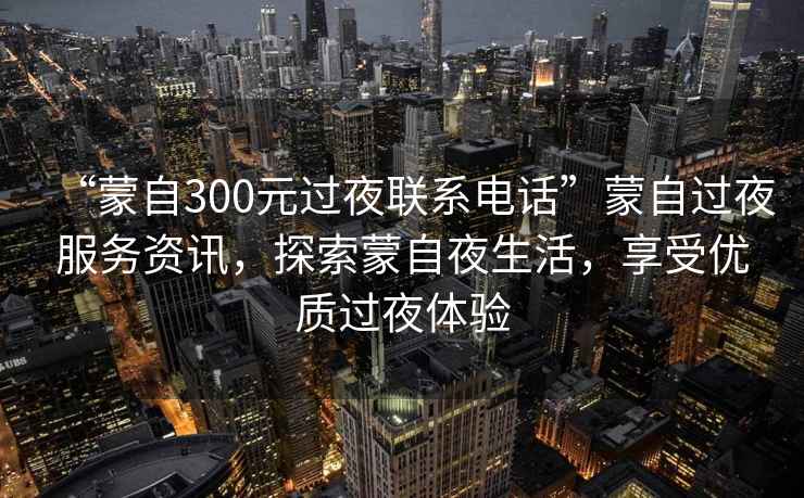 “蒙自300元過(guò)夜聯(lián)系電話(huà)”蒙自過(guò)夜服務(wù)資訊，探索蒙自夜生活，享受優(yōu)質(zhì)過(guò)夜體驗
