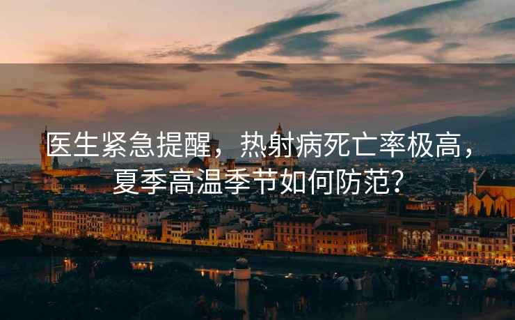 醫生緊急提醒，熱射病死亡率極高，夏季高溫季節如何防范？
