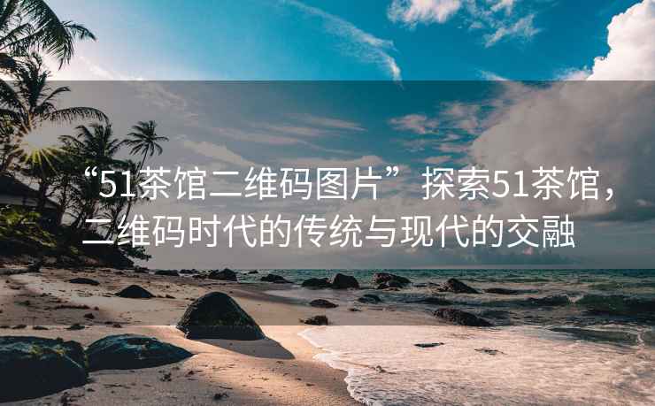 “51茶館二維碼圖片”探索51茶館，二維碼時(shí)代的傳統與現代的交融