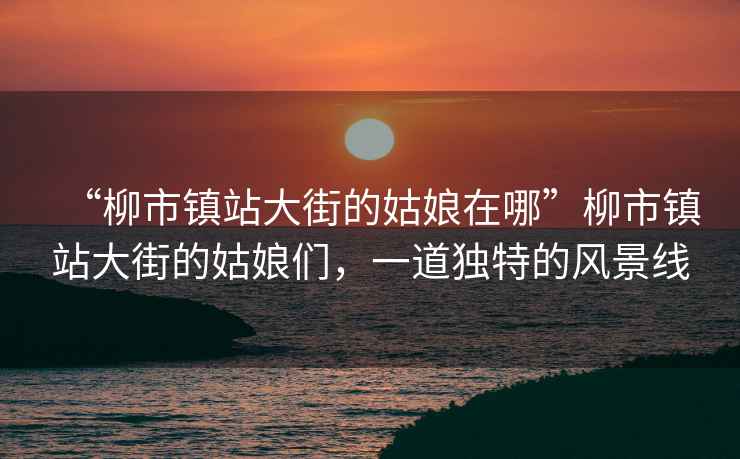 “柳市鎮站大街的姑娘在哪”柳市鎮站大街的姑娘們，一道獨特的風(fēng)景線(xiàn)
