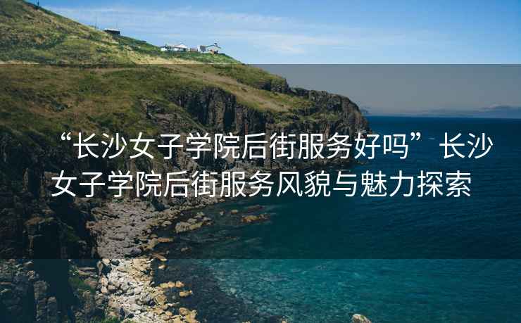 “長(cháng)沙女子學(xué)院后街服務(wù)好嗎”長(cháng)沙女子學(xué)院后街服務(wù)風(fēng)貌與魅力探索
