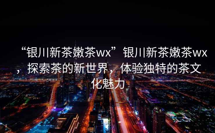“銀川新茶嫩茶wx”銀川新茶嫩茶wx，探索茶的新世界，體驗獨特的茶文化魅力