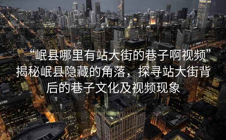 “岷縣哪里有站大街的巷子啊視頻”揭秘岷縣隱藏的角落，探尋站大街背后的巷子文化及視頻現象