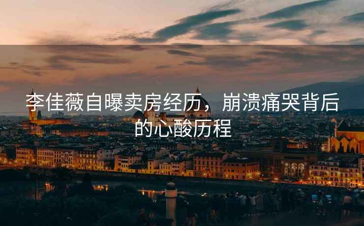 李佳薇自曝賣(mài)房經(jīng)歷，崩潰痛哭背后的心酸歷程