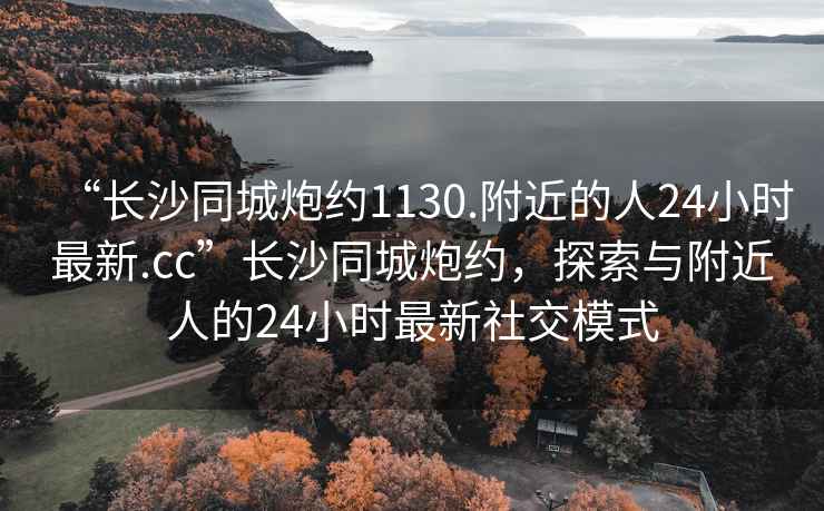 “長(cháng)沙同城炮約1130.附近的人24小時(shí)最新.cc”長(cháng)沙同城炮約，探索與附近人的24小時(shí)最新社交模式