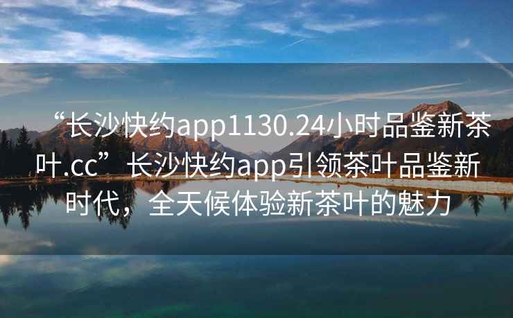“長(cháng)沙快約app1130.24小時(shí)品鑒新茶葉.cc”長(cháng)沙快約app引領(lǐng)茶葉品鑒新時(shí)代，全天候體驗新茶葉的魅力
