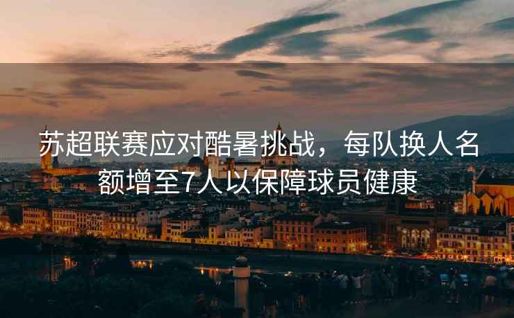 蘇超聯(lián)賽應對酷暑挑戰，每隊換人名額增至7人以保障球員健康