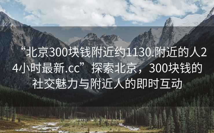 “北京300塊錢(qián)附近約1130.附近的人24小時(shí)最新.cc”探索北京，300塊錢(qián)的社交魅力與附近人的即時(shí)互動(dòng)