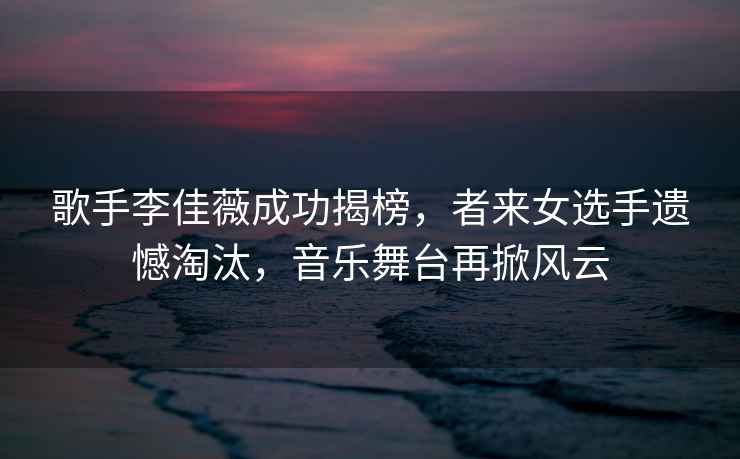歌手李佳薇成功揭榜，者來(lái)女選手遺憾淘汰，音樂(lè )舞臺再掀風(fēng)云