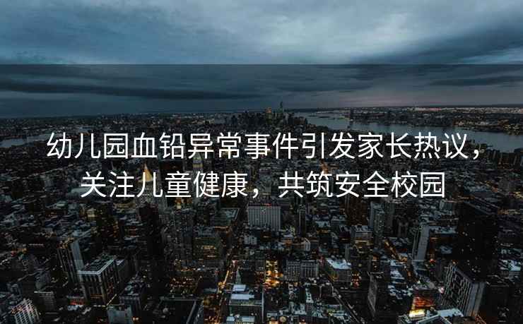 幼兒園血鉛異常事件引發(fā)家長(cháng)熱議，關(guān)注兒童健康，共筑安全校園