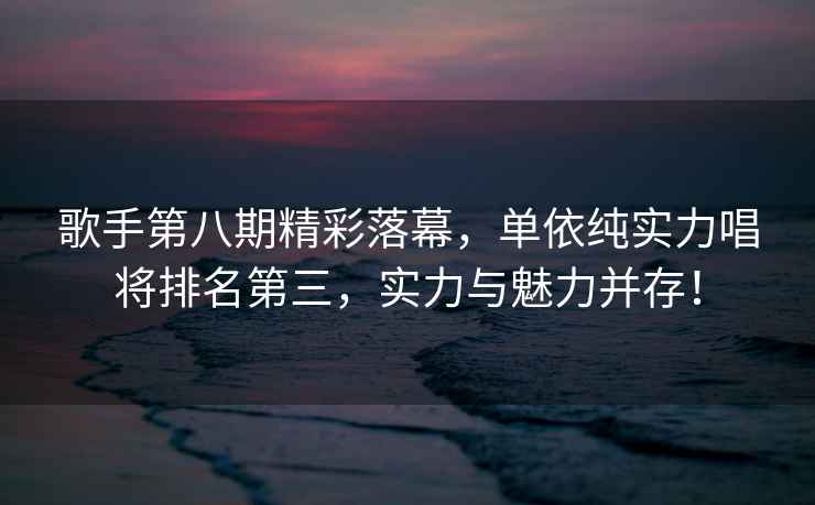 歌手第八期精彩落幕，單依純實(shí)力唱將排名第三，實(shí)力與魅力并存！
