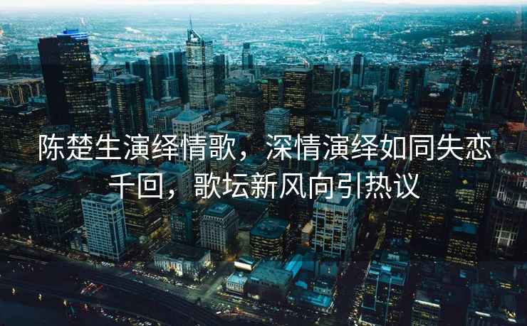 陳楚生演繹情歌，深情演繹如同失戀千回，歌壇新風(fēng)向引熱議
