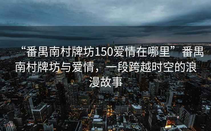“番禺南村牌坊150愛(ài)情在哪里”番禺南村牌坊與愛(ài)情，一段跨越時(shí)空的浪漫故事