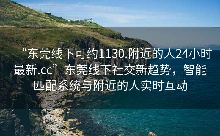 “東莞線(xiàn)下可約1130.附近的人24小時(shí)最新.cc”東莞線(xiàn)下社交新趨勢，智能匹配系統與附近的人實(shí)時(shí)互動(dòng)