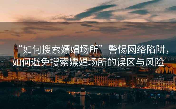 “如何搜索嫖娼場(chǎng)所”警惕網(wǎng)絡(luò )陷阱，如何避免搜索嫖娼場(chǎng)所的誤區與風(fēng)險