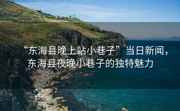 “東?？h晚上站小巷子”當日新聞，東?？h夜晚小巷子的獨特魅力