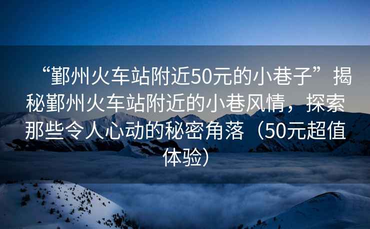 “鄞州火車(chē)站附近50元的小巷子”揭秘鄞州火車(chē)站附近的小巷風(fēng)情，探索那些令人心動(dòng)的秘密角落（50元超值體驗）
