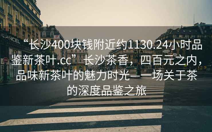 “長(cháng)沙400塊錢(qián)附近約1130.24小時(shí)品鑒新茶葉.cc”長(cháng)沙茶香，四百元之內，品味新茶葉的魅力時(shí)光—一場(chǎng)關(guān)于茶的深度品鑒之旅