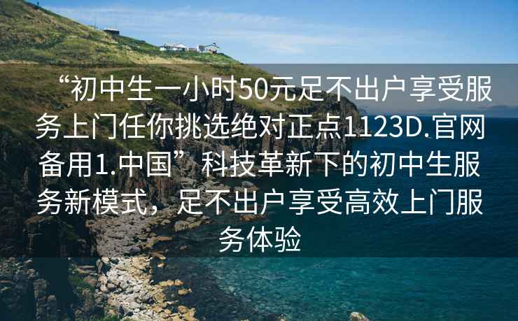 “初中生一小時(shí)50元足不出戶(hù)享受服務(wù)上門(mén)任你挑選絕對正點(diǎn)1123D.官網(wǎng)備用1.中國”科技革新下的初中生服務(wù)新模式，足不出戶(hù)享受高效上門(mén)服務(wù)體驗