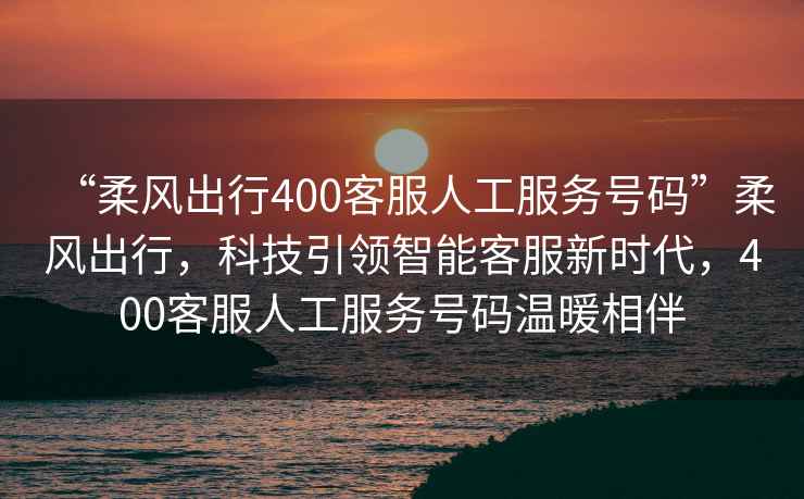 “柔風(fēng)出行400客服人工服務(wù)號碼”柔風(fēng)出行，科技引領(lǐng)智能客服新時(shí)代，400客服人工服務(wù)號碼溫暖相伴