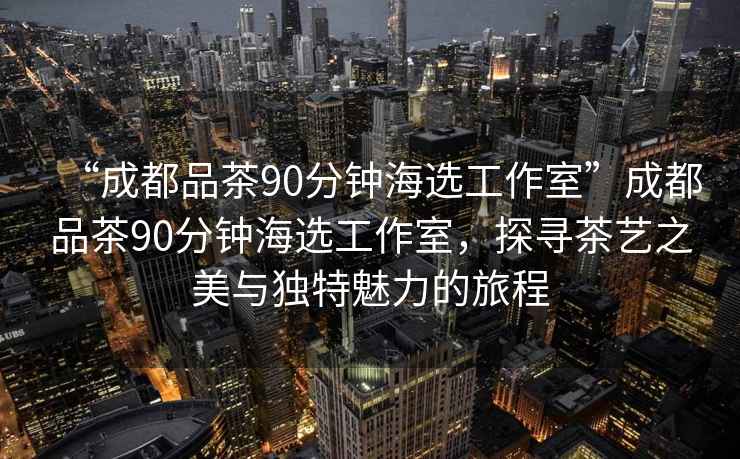 “成都品茶90分鐘海選工作室”成都品茶90分鐘海選工作室，探尋茶藝之美與獨特魅力的旅程