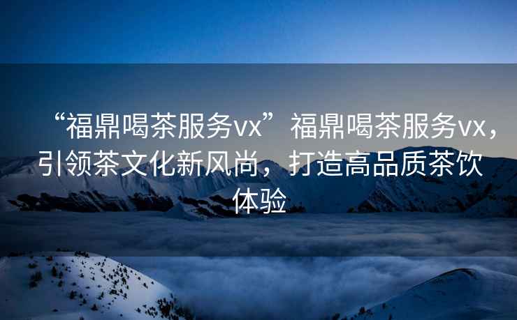 “福鼎喝茶服務(wù)vx”福鼎喝茶服務(wù)vx，引領(lǐng)茶文化新風(fēng)尚，打造高品質(zhì)茶飲體驗