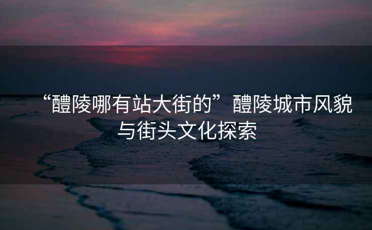 “醴陵哪有站大街的”醴陵城市風(fēng)貌與街頭文化探索