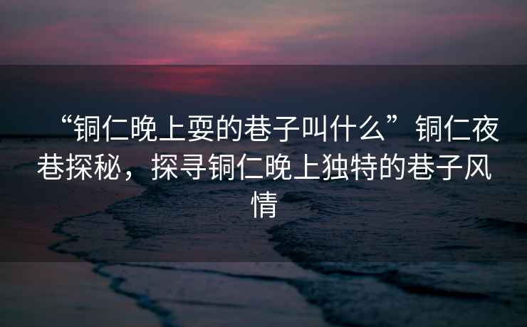 “銅仁晚上耍的巷子叫什么”銅仁夜巷探秘，探尋銅仁晚上獨特的巷子風(fēng)情