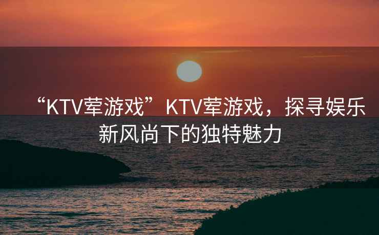“KTV葷游戲”KTV葷游戲，探尋娛樂(lè )新風(fēng)尚下的獨特魅力