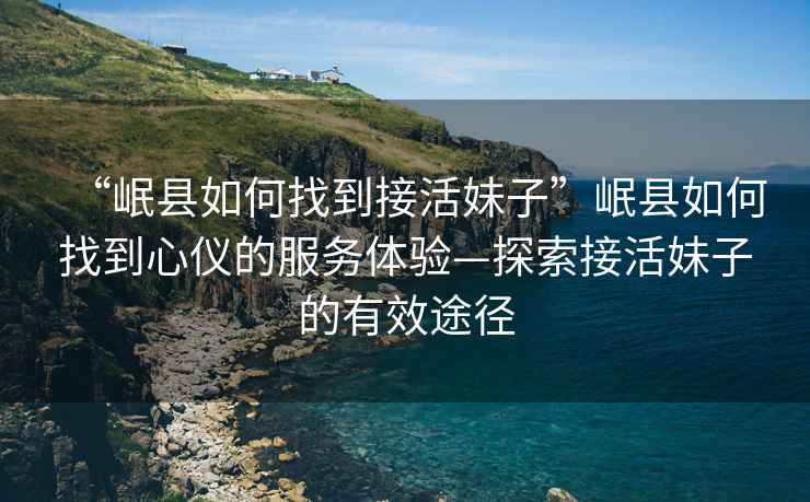 “岷縣如何找到接活妹子”岷縣如何找到心儀的服務(wù)體驗—探索接活妹子的有效途徑