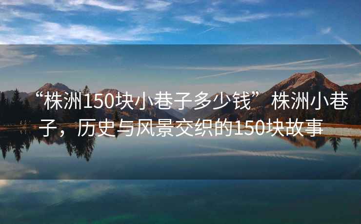 “株洲150塊小巷子多少錢(qián)”株洲小巷子，歷史與風(fēng)景交織的150塊故事