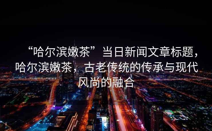 “哈爾濱嫩茶”當日新聞文章標題，哈爾濱嫩茶，古老傳統的傳承與現代風(fēng)尚的融合