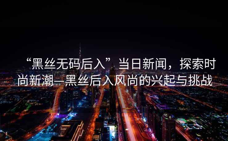 “黑絲無(wú)碼后入”當日新聞，探索時(shí)尚新潮—黑絲后入風(fēng)尚的興起與挑戰