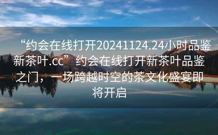 “約會(huì )在線(xiàn)打開(kāi)20241124.24小時(shí)品鑒新茶葉.cc”約會(huì )在線(xiàn)打開(kāi)新茶葉品鑒之門(mén)，一場(chǎng)跨越時(shí)空的茶文化盛宴即將開(kāi)啟