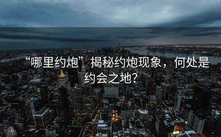 “哪里約炮”揭秘約炮現象，何處是約會(huì )之地？
