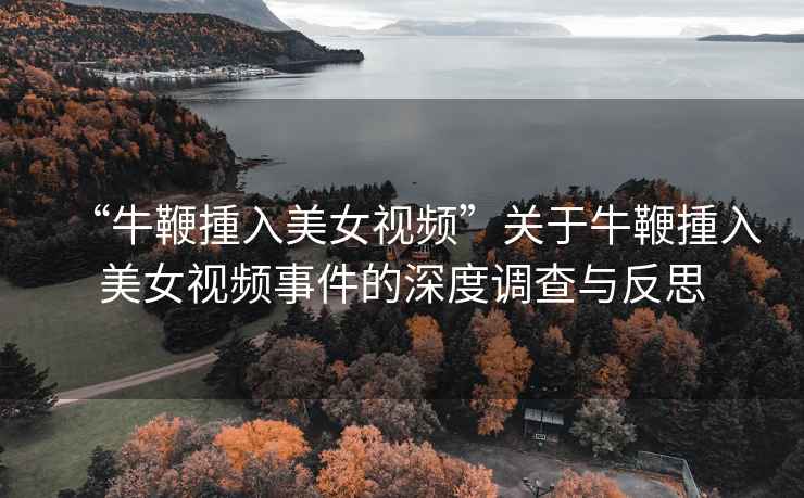 “牛鞭揰入美女視頻”關(guān)于牛鞭揰入美女視頻事件的深度調查與反思
