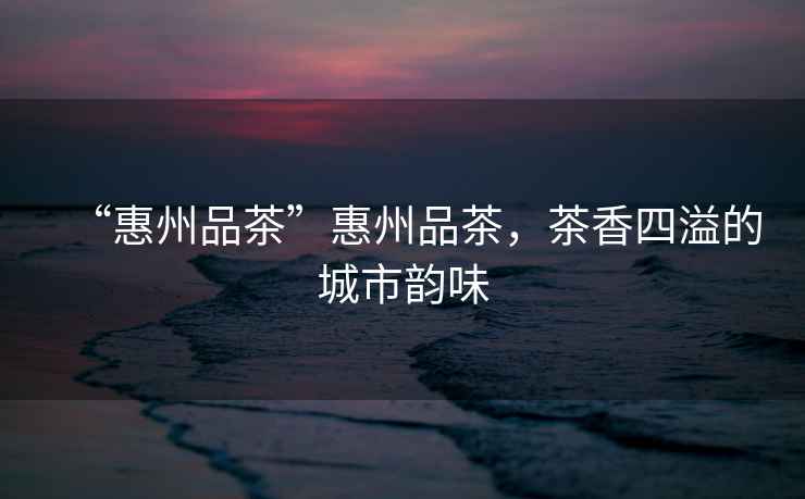 “惠州品茶”惠州品茶，茶香四溢的城市韻味