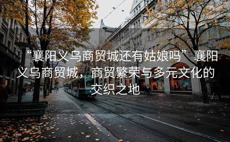 “襄陽(yáng)義烏商貿城還有姑娘嗎”襄陽(yáng)義烏商貿城，商貿繁榮與多元文化的交織之地