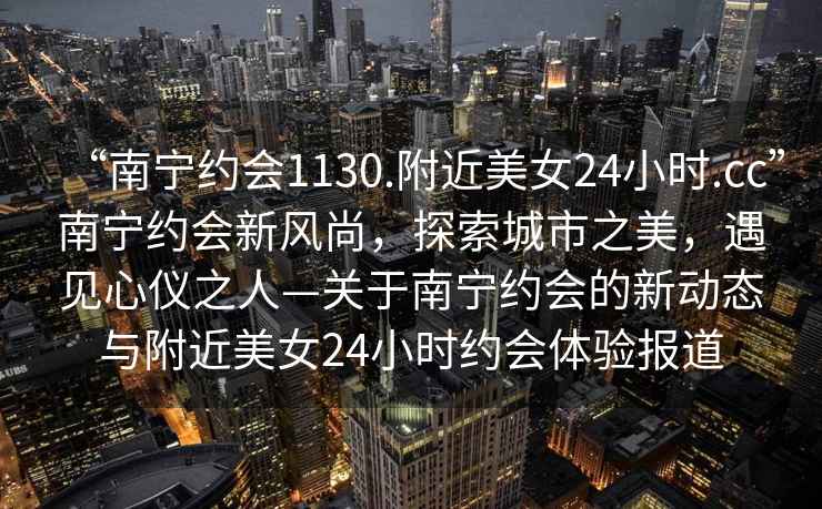 “南寧約會(huì )1130.附近美女24小時(shí).cc”南寧約會(huì )新風(fēng)尚，探索城市之美，遇見(jiàn)心儀之人—關(guān)于南寧約會(huì )的新動(dòng)態(tài)與附近美女24小時(shí)約會(huì )體驗報道