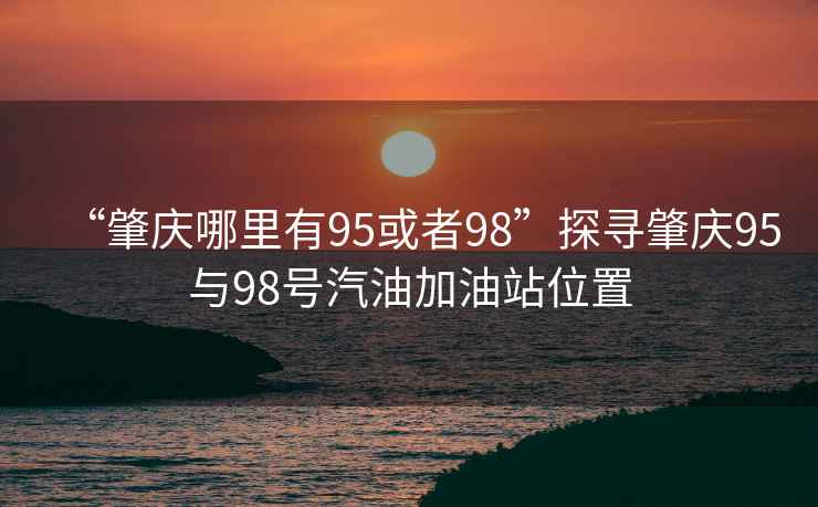 “肇慶哪里有95或者98”探尋肇慶95與98號汽油加油站位置