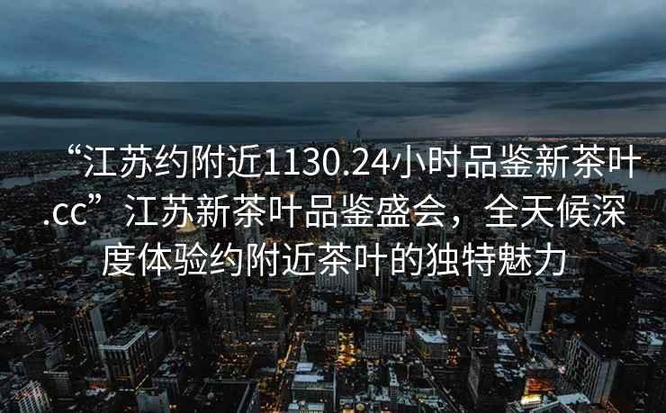 “江蘇約附近1130.24小時(shí)品鑒新茶葉.cc”江蘇新茶葉品鑒盛會(huì )，全天候深度體驗約附近茶葉的獨特魅力