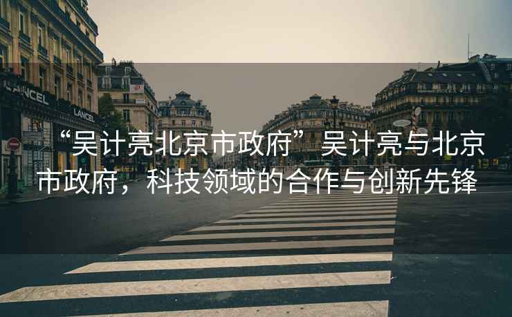 “吳計亮北京市政府”吳計亮與北京市政府，科技領(lǐng)域的合作與創(chuàng  )新先鋒