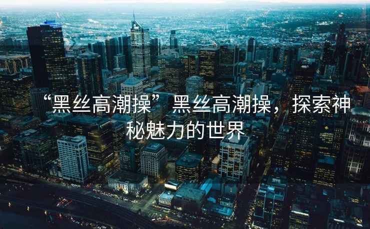 “黑絲高潮操”黑絲高潮操，探索神秘魅力的世界