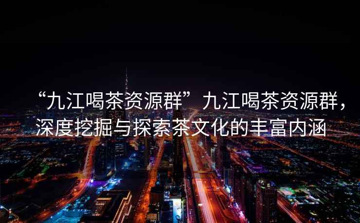 “九江喝茶資源群”九江喝茶資源群，深度挖掘與探索茶文化的豐富內涵